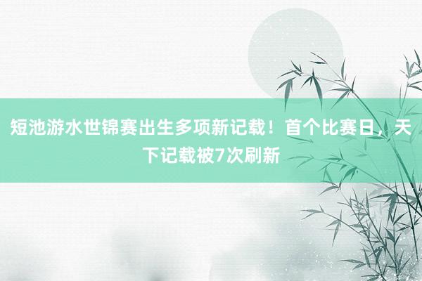 短池游水世锦赛出生多项新记载！首个比赛日，天下记载被7次刷新