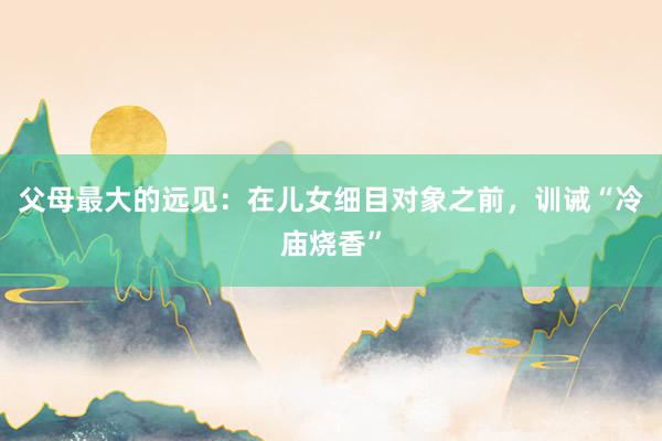 父母最大的远见：在儿女细目对象之前，训诫“冷庙烧香”