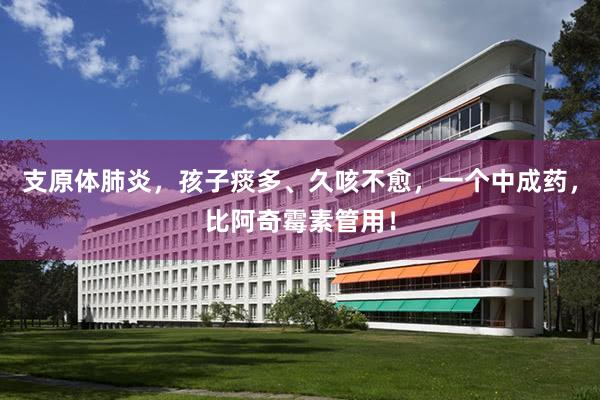 支原体肺炎，孩子痰多、久咳不愈，一个中成药，比阿奇霉素管用！