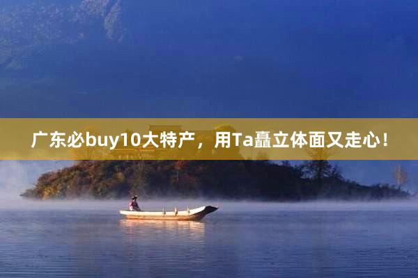 广东必buy10大特产，用Ta矗立体面又走心！